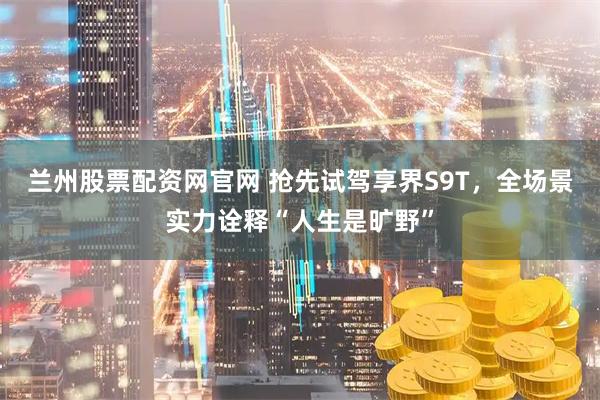 兰州股票配资网官网 抢先试驾享界S9T，全场景实力诠释“人生是旷野”
