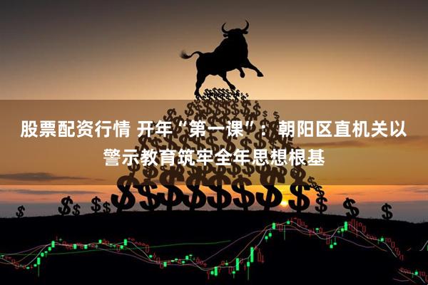 股票配资行情 开年“第一课”：朝阳区直机关以警示教育筑牢全年思想根基