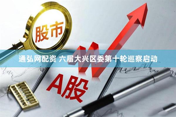 通弘网配资 六届大兴区委第十轮巡察启动