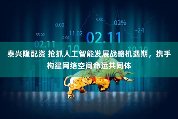 泰兴隆配资 抢抓人工智能发展战略机遇期，携手构建网络空间命运共同体