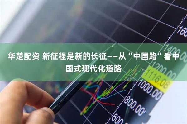 华楚配资 新征程是新的长征——从“中国路”看中国式现代化道路