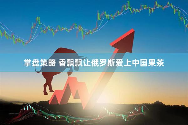 掌盘策略 香飘飘让俄罗斯爱上中国果茶