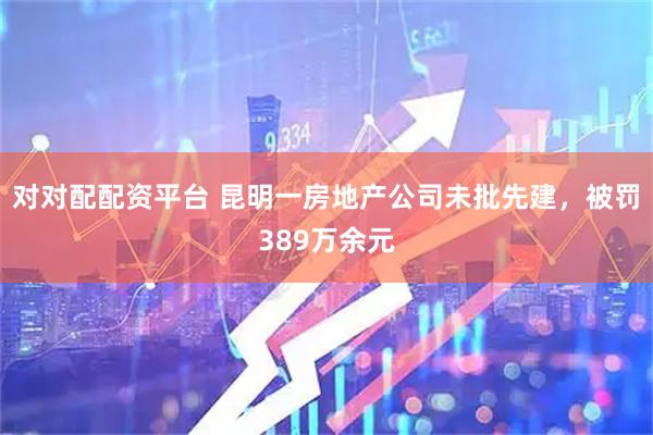对对配配资平台 昆明一房地产公司未批先建，被罚389万余元
