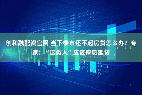 创和融配资官网 当下楼市还不起房贷怎么办？专家：“这类人”应该停息延贷
