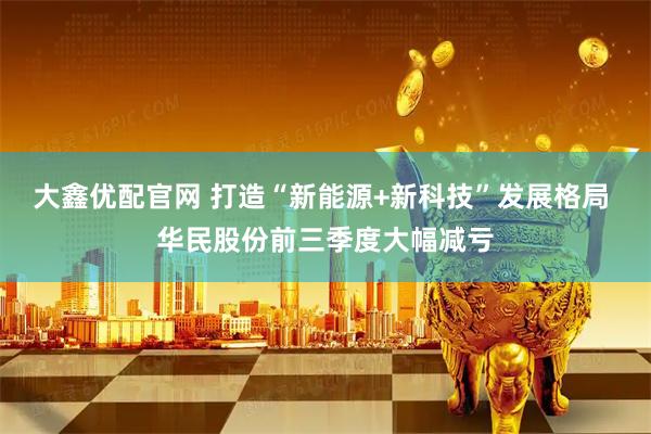 大鑫优配官网 打造“新能源+新科技”发展格局 华民股份前三季度大幅减亏