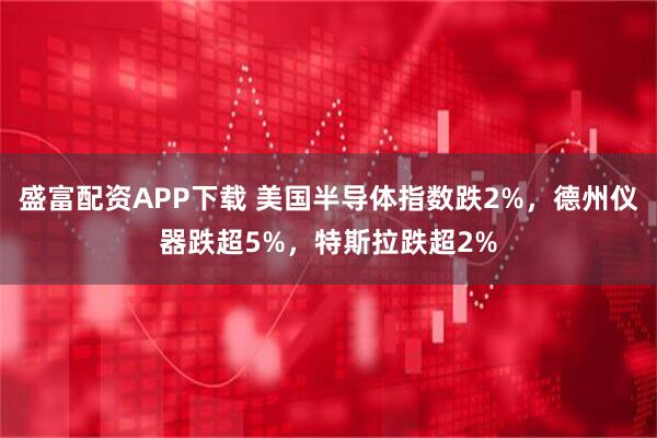 盛富配资APP下载 美国半导体指数跌2%，德州仪器跌超5%，特斯拉跌超2%