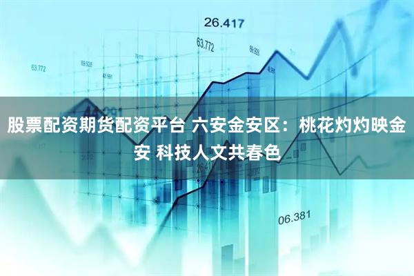 股票配资期货配资平台 六安金安区：桃花灼灼映金安 科技人文共春色