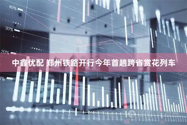 中鑫优配 郑州铁路开行今年首趟跨省赏花列车