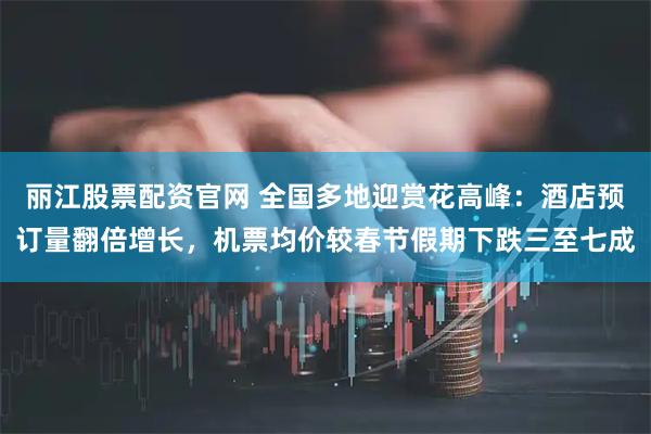 丽江股票配资官网 全国多地迎赏花高峰：酒店预订量翻倍增长，机票均价较春节假期下跌三至七成