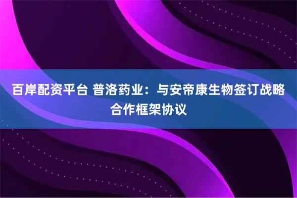 百岸配资平台 普洛药业：与安帝康生物签订战略合作框架协议