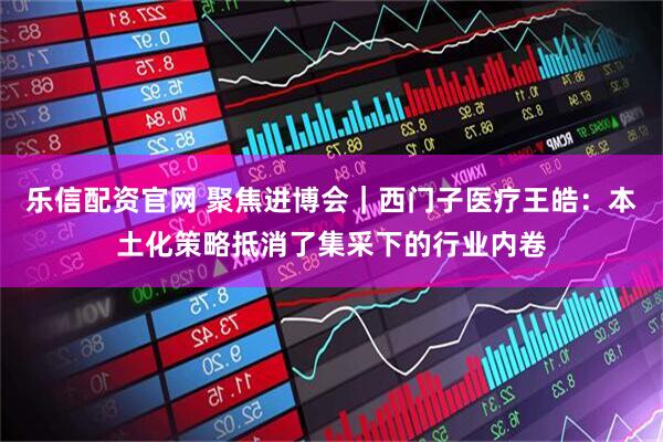 乐信配资官网 聚焦进博会｜西门子医疗王皓：本土化策略抵消了集采下的行业内卷