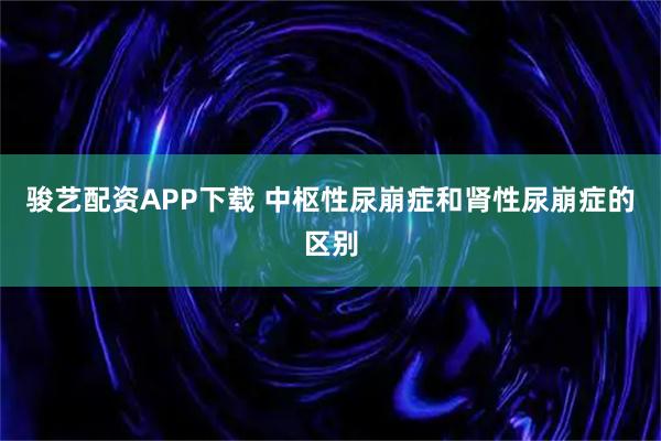 骏艺配资APP下载 中枢性尿崩症和肾性尿崩症的区别