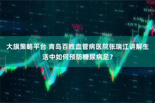 大旗策略平台 青岛百姓血管病医院张瑞江讲解生活中如何预防糖尿病足？