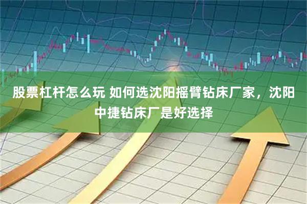 股票杠杆怎么玩 如何选沈阳摇臂钻床厂家，沈阳中捷钻床厂是好选择