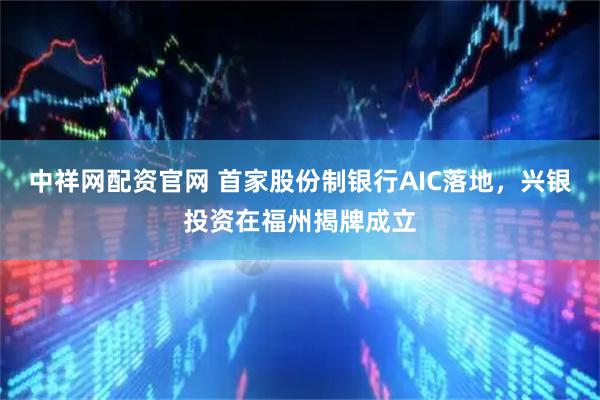 中祥网配资官网 首家股份制银行AIC落地，兴银投资在福州揭牌成立