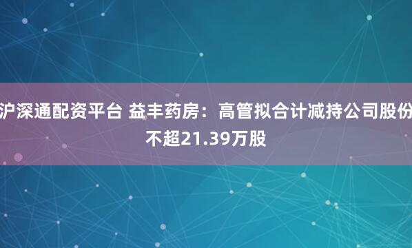 沪深通配资平台 益丰药房：高管拟合计减持公司股份不超21.39万股