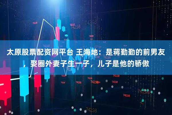 太原股票配资网平台 王海地：是蒋勤勤的前男友，娶圈外妻子生一子，儿子是他的骄傲