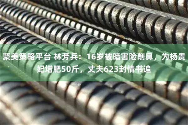 聚美策略平台 林芳兵：16岁被暗害险削鼻，为杨贵妃增肥50斤，丈夫623封情书追