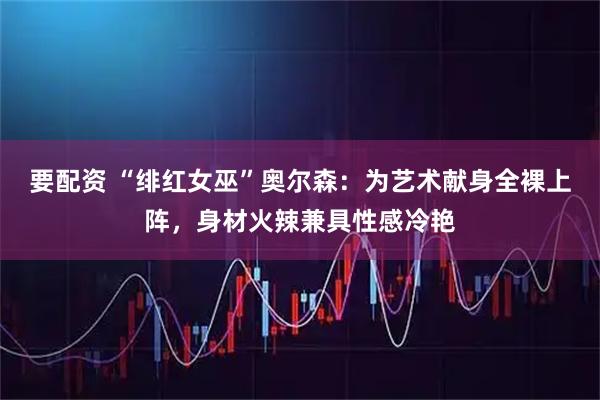 要配资 “绯红女巫”奥尔森：为艺术献身全裸上阵，身材火辣兼具性感冷艳