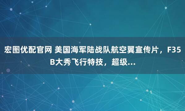 宏图优配官网 美国海军陆战队航空翼宣传片，F35B大秀飞行特技，超级...