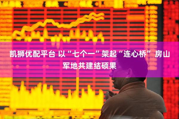 凯狮优配平台 以“七个一”架起“连心桥” 房山军地共建结硕果