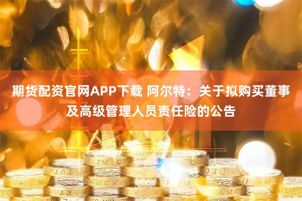 期货配资官网APP下载 阿尔特：关于拟购买董事及高级管理人员责任险的公告