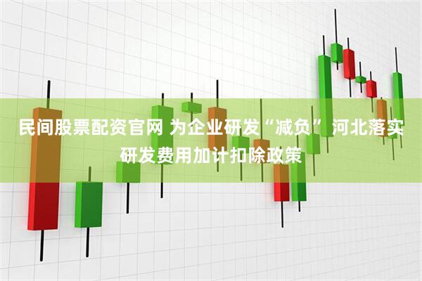 民间股票配资官网 为企业研发“减负” 河北落实研发费用加计扣除政策