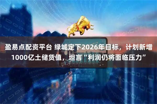 盈易点配资平台 绿城定下2026年目标，计划新增1000亿土储货值，坦言“利润仍将面临压力”