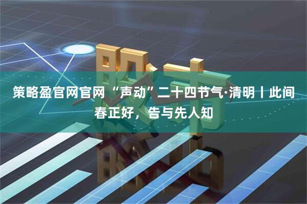 策略盈官网官网 “声动”二十四节气·清明丨此间春正好，告与先人知