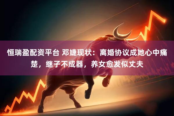 恒瑞盈配资平台 邓婕现状：离婚协议成她心中痛楚，继子不成器，养女愈发似丈夫