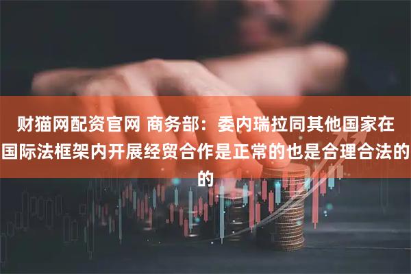 财猫网配资官网 商务部：委内瑞拉同其他国家在国际法框架内开展经贸合作是正常的也是合理合法的