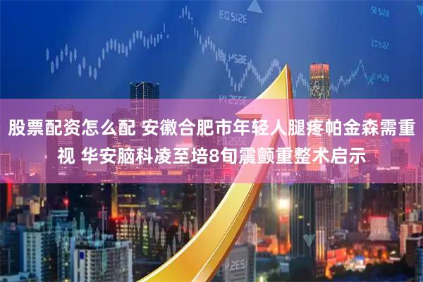 股票配资怎么配 安徽合肥市年轻人腿疼帕金森需重视 华安脑科凌至培8旬震颤重整术启示
