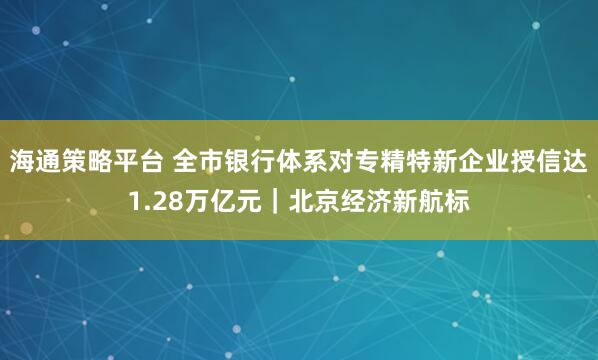 海通策略平台 全市银行体系对专精特新企业授信达1.28万亿元｜北京经济新航标