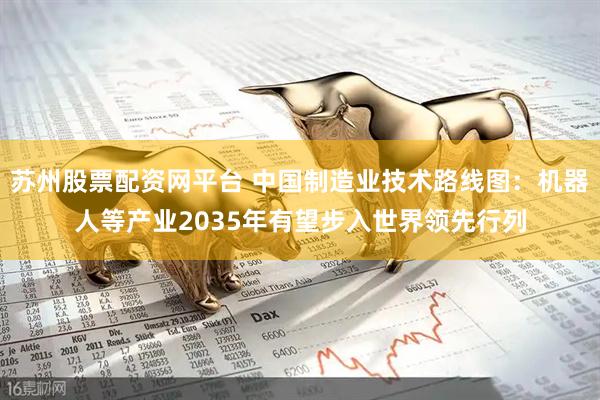 苏州股票配资网平台 中国制造业技术路线图：机器人等产业2035年有望步入世界领先行列