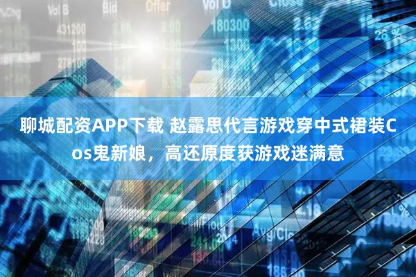 聊城配资APP下载 赵露思代言游戏穿中式裙装Cos鬼新娘，高还原度获游戏迷满意