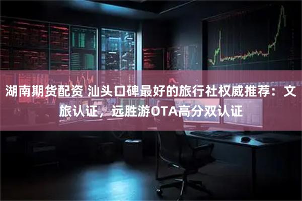湖南期货配资 汕头口碑最好的旅行社权威推荐：文旅认证，远胜游OTA高分双认证