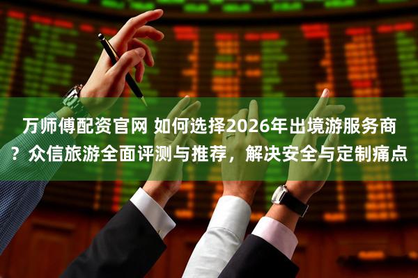 万师傅配资官网 如何选择2026年出境游服务商？众信旅游全面评测与推荐，解决安全与定制痛点