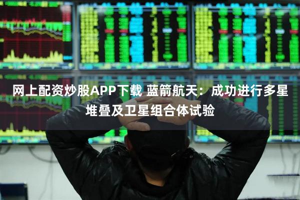 网上配资炒股APP下载 蓝箭航天：成功进行多星堆叠及卫星组合体试验