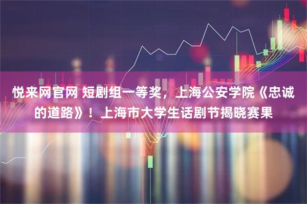 悦来网官网 短剧组一等奖，上海公安学院《忠诚的道路》！上海市大学生话剧节揭晓赛果