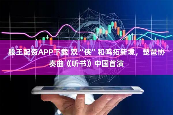 股王配资APP下载 双“侠”和鸣拓新境，琵琶协奏曲《听书》中国首演