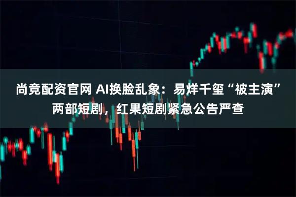 尚竞配资官网 AI换脸乱象：易烊千玺“被主演”两部短剧，红果短剧紧急公告严查