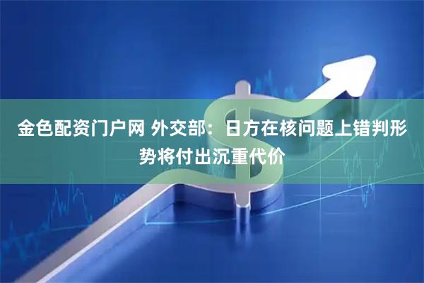 金色配资门户网 外交部：日方在核问题上错判形势将付出沉重代价