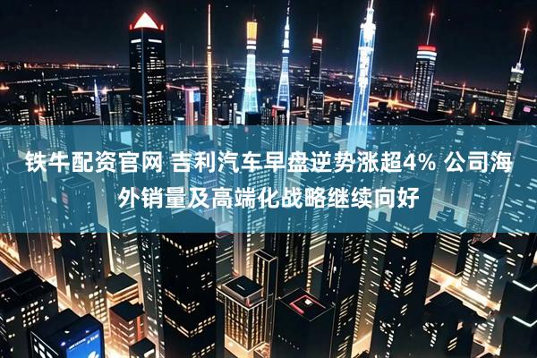 铁牛配资官网 吉利汽车早盘逆势涨超4% 公司海外销量及高端化战略继续向好