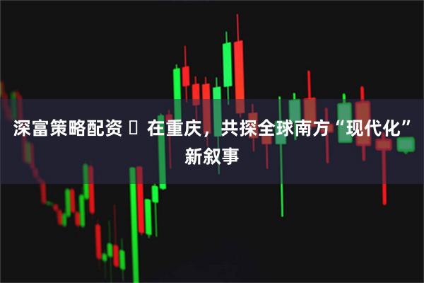 深富策略配资 ​在重庆，共探全球南方“现代化”新叙事